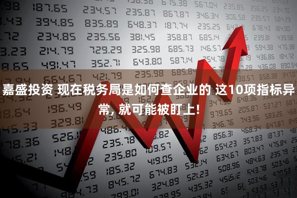 嘉盛投资 现在税务局是如何查企业的 这10项指标异常, 就可能被盯上!