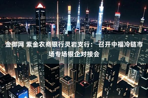 金御网 紫金农商银行灵岩支行： 召开中福冷链市场专场银企对接会