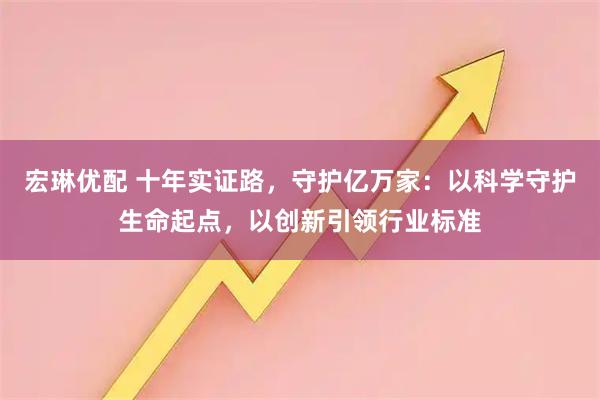 宏琳优配 十年实证路，守护亿万家：以科学守护生命起点，以创新引领行业标准