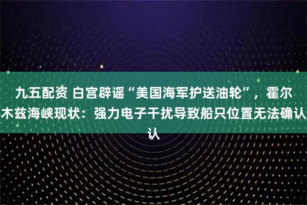 九五配资 白宫辟谣“美国海军护送油轮”，霍尔木兹海峡现状：强力电子干扰导致船只位置无法确认