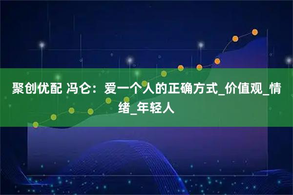 聚创优配 冯仑：爱一个人的正确方式_价值观_情绪_年轻人