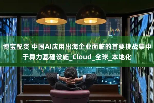 博宝配资 中国AI应用出海企业面临的首要挑战集中于算力基础设施_Cloud_全球_本地化