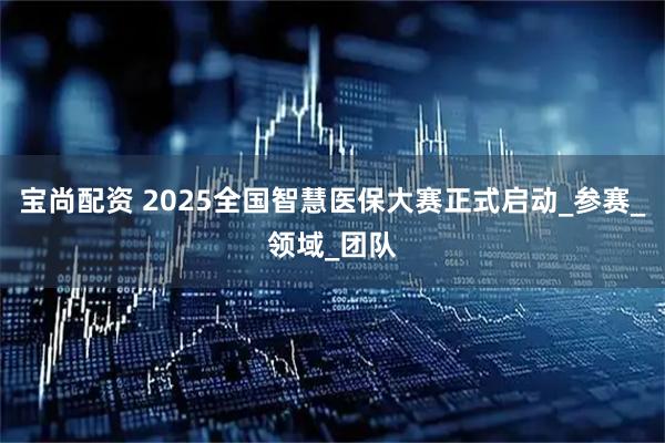 宝尚配资 2025全国智慧医保大赛正式启动_参赛_领域_团队