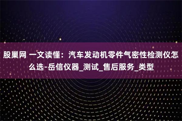 股巢网 一文读懂:汽车发动机零件气密性检测仪怎么选-岳信仪器_测试_售后服务_类型