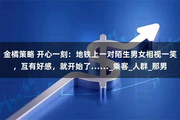 金橘策略 开心一刻：地铁上一对陌生男女相视一笑，互有好感，就开始了……_乘客_人群_那男