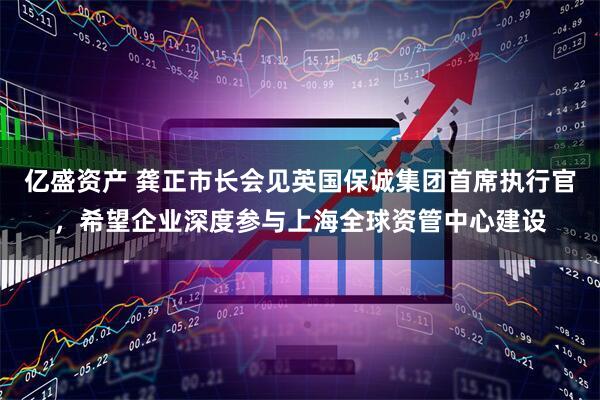 亿盛资产 龚正市长会见英国保诚集团首席执行官，希望企业深度参与上海全球资管中心建设