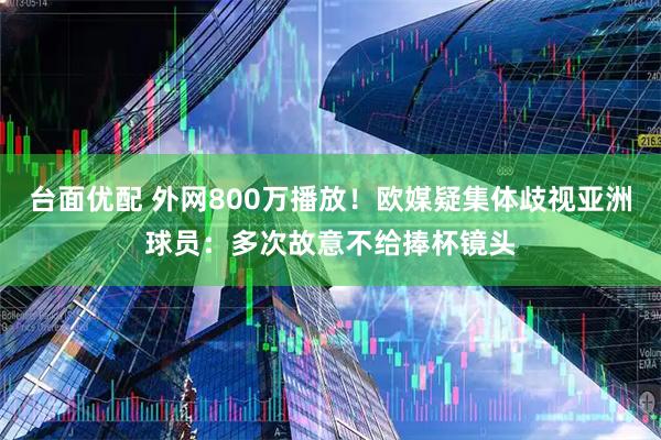 台面优配 外网800万播放！欧媒疑集体歧视亚洲球员：多次故意不给捧杯镜头