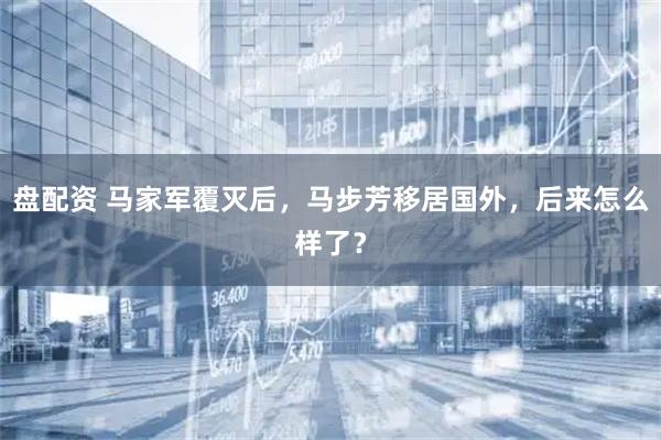 盘配资 马家军覆灭后，马步芳移居国外，后来怎么样了？