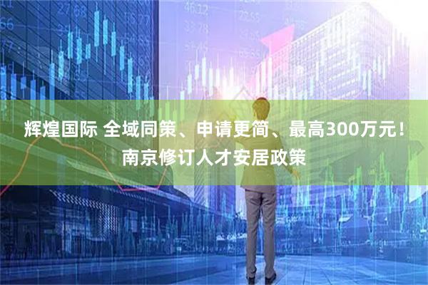 辉煌国际 全域同策、申请更简、最高300万元！南京修订人才安居政策