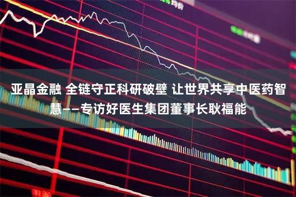 亚晶金融 全链守正科研破壁 让世界共享中医药智慧——专访好医生集团董事长耿福能