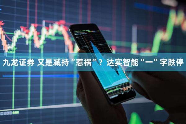 九龙证券 又是减持“惹祸”？达实智能“一”字跌停