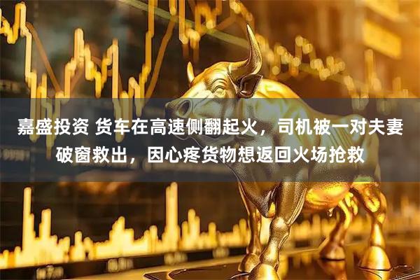 嘉盛投资 货车在高速侧翻起火，司机被一对夫妻破窗救出，因心疼货物想返回火场抢救