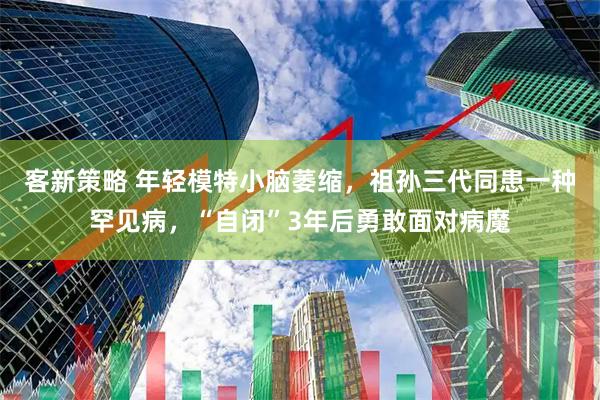 客新策略 年轻模特小脑萎缩，祖孙三代同患一种罕见病，“自闭”3年后勇敢面对病魔