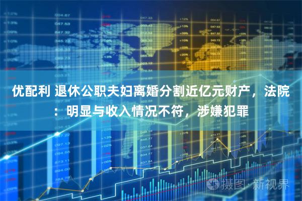 优配利 退休公职夫妇离婚分割近亿元财产，法院：明显与收入情况不符，涉嫌犯罪