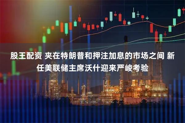 股王配资 夹在特朗普和押注加息的市场之间 新任美联储主席沃什迎来严峻考验