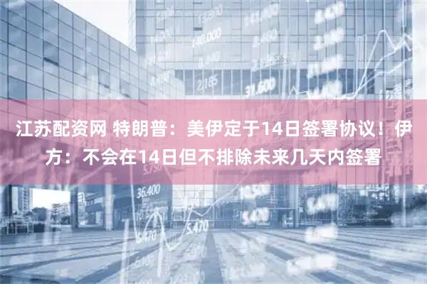 江苏配资网 特朗普：美伊定于14日签署协议！伊方：不会在14日但不排除未来几天内签署