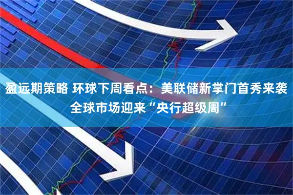 盈远期策略 环球下周看点：美联储新掌门首秀来袭 全球市场迎来“央行超级周”