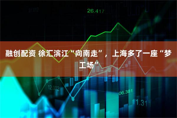 融创配资 徐汇滨江“向南走”，上海多了一座“梦工场”