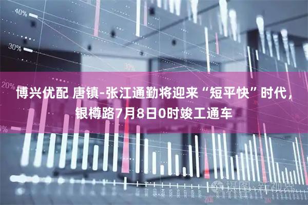 博兴优配 唐镇-张江通勤将迎来“短平快”时代，银樽路7月8日0时竣工通车