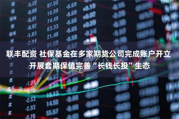 联丰配资 社保基金在多家期货公司完成账户开立 开展套期保值完善“长钱长投”生态