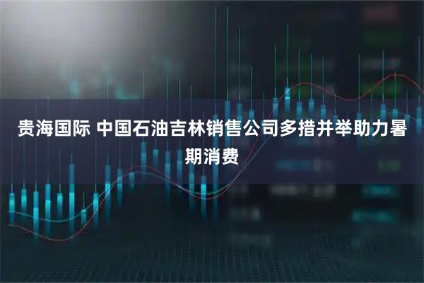 贵海国际 中国石油吉林销售公司多措并举助力暑期消费