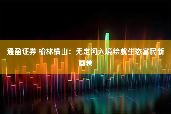 通盈证券 榆林横山：无定河入境绘就生态富民新画卷