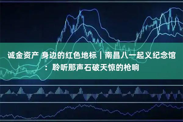 诚金资产 身边的红色地标｜南昌八一起义纪念馆：聆听那声石破天惊的枪响