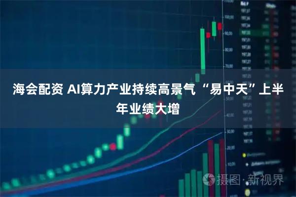 海会配资 AI算力产业持续高景气 “易中天”上半年业绩大增