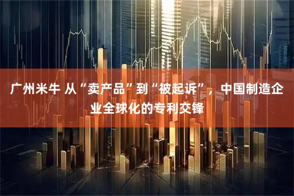 广州米牛 从“卖产品”到“被起诉”,中国制造企业全球化的专利交锋