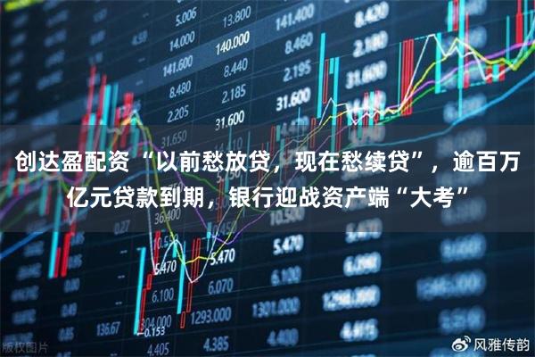 创达盈配资 “以前愁放贷，现在愁续贷”，逾百万亿元贷款到期，银行迎战资产端“大考”